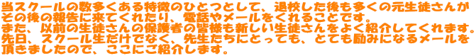 当スクールの数多くある特徴のひとつとして、退校した後も多くの元生徒さんが その後の報告に来てくれたり、電話やメールをくれることです。 また、以前の生徒さんの保護者の皆様も新しい生徒さんをよく紹介してくれます。 先日、スクール生だけでなく、先生たちにとっても、とても励みになるメールを 頂きましたので、ここにご紹介します。